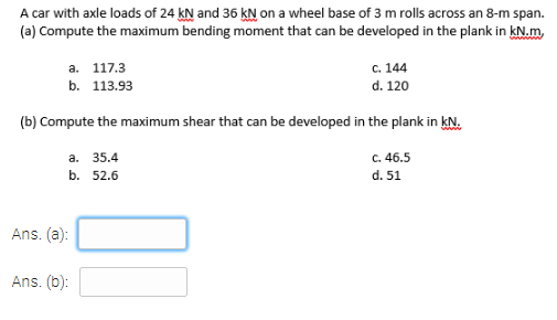 A car with axle loads of 24 kN and 36 kN on a wheel base of 3 m rolls across an 8-m span.
(a) Compute the maximum bending moment that can be developed in the plank in kN.m,
c. 144
d. 120
а. 117.3
b. 113.93
(b) Compute the maximum shear that can be developed in the plank in kN.
а. 35.4
c. 46.5
b. 52.6
d. 51
Ans. (a):
Ans. (b):
