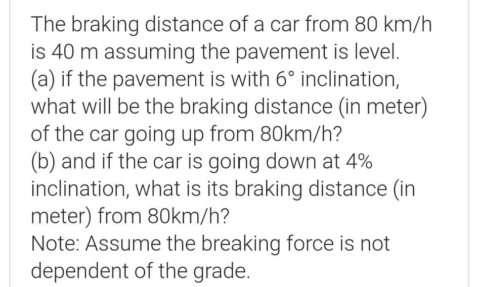 The braking distance of a car from 80 km/h
is 40 m assuming the pavement is level.
(a) if the pavement is with 6° inclination,
what will be the braking distance (in meter)
of the car going up from 80km/h?
(b) and if the car is going down at 4%
inclination, what is its braking distance (in
meter) from 80km/h?
Note: Assume the breaking force is not
dependent of the grade.
