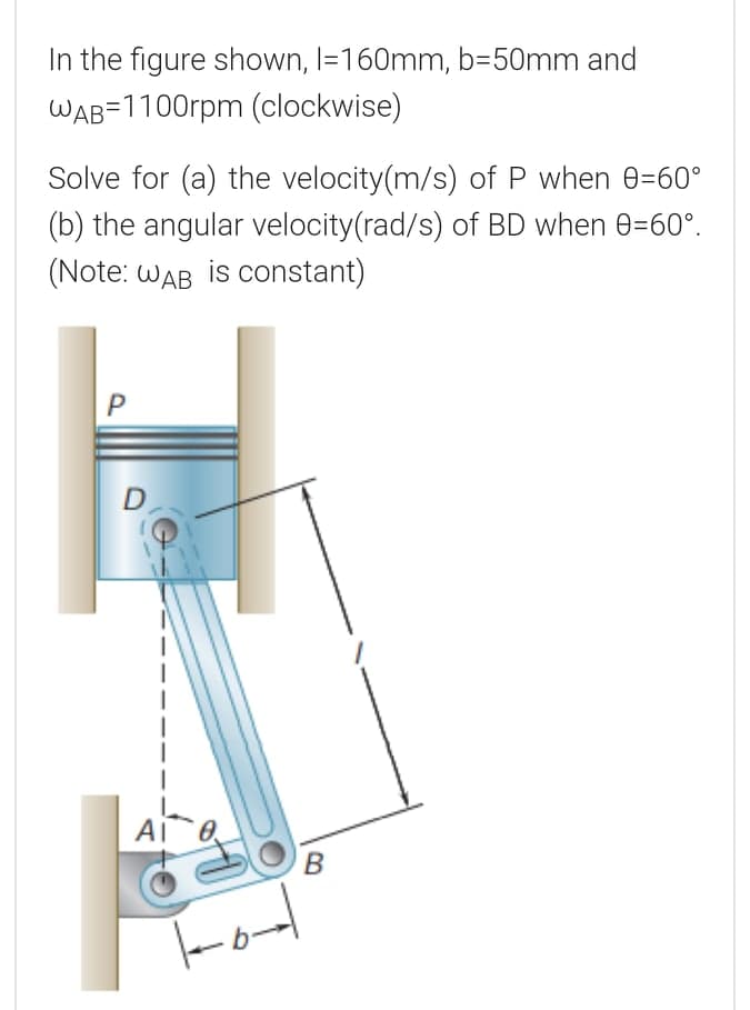 In the figure shown, I=160mm, b=50mm and
WAB=1100rpm (clockwise)
Solve for (a) the velocity(m/s) of P when 0=60°
(b) the angular velocity(rad/s) of BD when 0=60°.
(Note: WAB is COnstant)
D
AI

