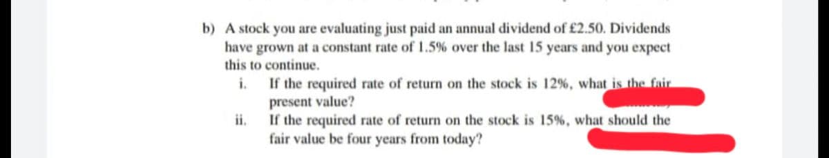 b) A stock you are evaluating just paid an annual dividend of £2.50. Dividends
have grown at a constant rate of 1.5% over the last 15 years and you expect
this to continue.
i.
If the required rate of return on the stock is 12%, what is the fair
present value?
If the required rate of return on the stock is 15%, what should the
fair value be four years from today?
ii.

