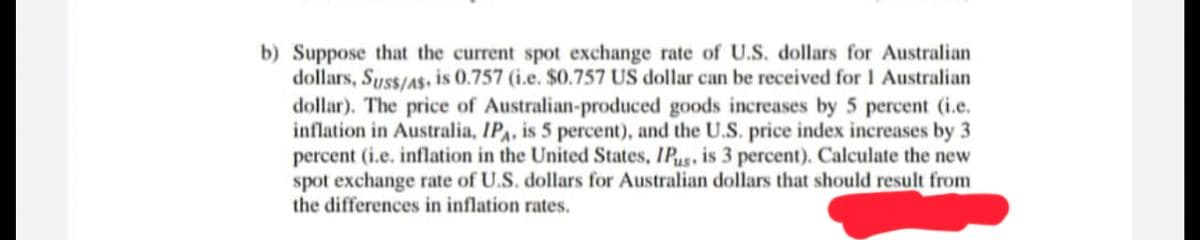 b) Suppose that the current spot exchange rate of U.S. dollars for Australian
dollars, Suss/As is 0.757 (i.e. $0.757 US dollar can be received for 1 Australian
dollar). The price of Australian-produced goods increases by 5 percent (i.e.
inflation in Australia, IPA, is 5 percent), and the U.S. price index increases by 3
percent (i.e. inflation in the United States, IPus, is 3 percent). Calculate the new
spot exchange rate of U.S. dollars for Australian dollars that should result from
the differences in inflation rates.
