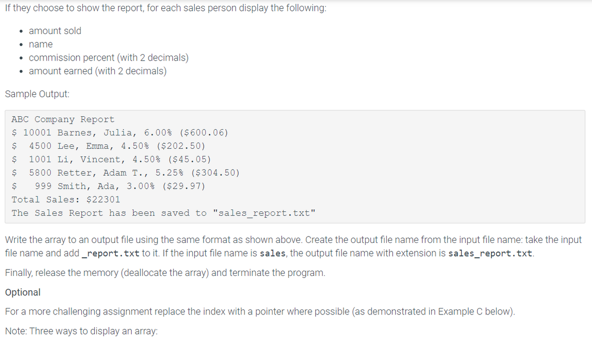 If they choose to show the report, for each sales person display the following:
• amount sold
• name
• commission percent (with 2 decimals)
• amount earned (with 2 decimals)
Sample Output:
ABC Company Report
$ 10001 Barnes, Julia, 6.00% ($600.06)
4500 Lee, Emma, 4.50% ($202.50)
1001 Li, Vincent, 4.50% ($45.05)
5800 Retter, Adam T., 5.25% ($304.50)
999 Smith, Ada, 3.00% ($29.97)
Total Sales: $22301
The Sales Report has been saved to "sales_report.txt"
Write the array to an output file using the same format as shown above. Create the output file name from the input file name: take the input
file name and add _report.txt to it. If the input file name is sales, the output file name with extension is sales_report.txt.
Finally, release the memory (deallocate the array) and terminate the program.
Optional
For a more challenging assignment replace the index with a pointer where possible (as demonstrated in Example C below).
Note: Three ways to display an array:
