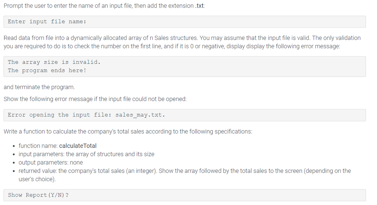 Prompt the user to enter the name of an input file, then add the extension .txt:
Enter input file name:
Read data from file into a dynamically allocated array of n Sales structures. You may assume that the input file is valid. The only validation
you are required to do is to check the number on the first line, and if it is 0 or negative, display display the following error message:
The array size is invalid.
The program ends here!
and terminate the program.
Show the following error message if the input file could not be opened:
Error opening the input file: sales may.txt.
Write a function to calculate the company's total sales according to the following specifications:
function name: calculateTotal
input parameters: the array of structures and its size
• output parameters: none
• returned value: the company's total sales (an integer). Show the array followed by the total sales to the screen (depending on the
user's choice).
Show Report (Y/N)?
