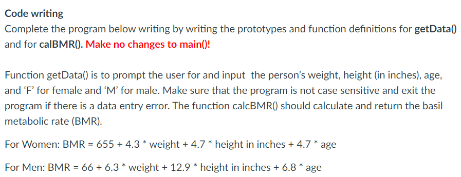 Code writing
Complete the program below writing by writing the prototypes and function definitions for getData()
and for calBMR(). Make no changes to main()!
Function getData() is to prompt the user for and input the person's weight, height (in inches), age,
and 'F' for female and 'M' for male. Make sure that the program is not case sensitive and exit the
program if there is a data entry error. The function calcBMR() should calculate and return the basil
metabolic rate (BMR).
For Women: BMR = 655 + 4.3 * weight + 4.7 * height in inches + 4.7 * age
For Men: BMR = 66 + 6.3 * weight + 12.9 * height in inches + 6.8 * age
