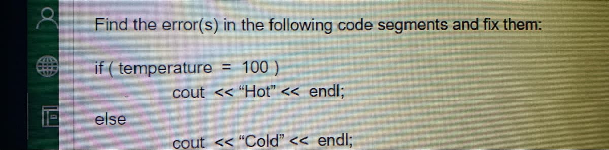 Find the error(s) in the following code segments and fix them:
if ( temperature
= 100 )
cout << "Hot" << endl;
else
cout << "Cold" << endl;
