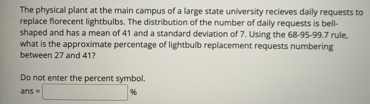 The physical plant at the main campus of a large state university recieves daily requests to
replace florecent lightbulbs. The distribution of the number of daily requests is bell-
shaped and has a mean of 41 and a standard deviation of 7. Using the 68-95-99.7 rule,
what is the approximate percentage of lightbulb replacement requests numbering
between 27 and 41?
Do not enter the percent symbol.
ans =

