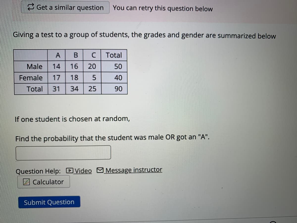 2 Get a similar question
You can retry this question below
Giving a test to a group of students, the grades and gender are summarized below
A
C Total
Male
14
50
Female
17
40
Total
31
34 25
90
If one student is chosen at random,
Find the probability that the student was male OR got an "A".
Question Help: DVideo M Message instructor
Z Calculator
Submit Question
20
689
