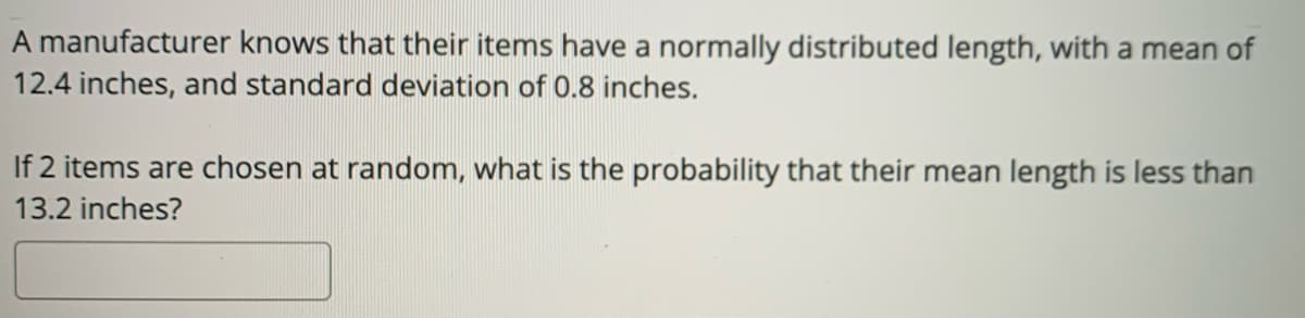 A manufacturer knows that their items have a normally distributed length, with a mean of
12.4 inches, and standard deviation of 0.8 inches.
If 2 items are chosen at random, what is the probability that their mean length is less than
13.2 inches?
