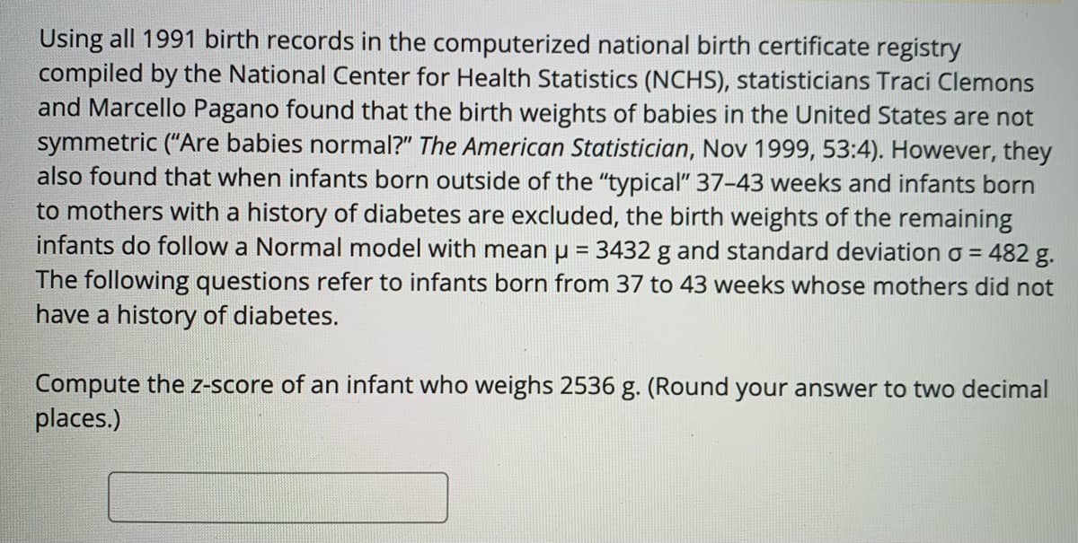 Using all 1991 birth records in the computerized national birth certificate registry
compiled by the National Center for Health Statistics (NCHS), statisticians Traci Clemons
and Marcello Pagano found that the birth weights of babies in the United States are not
symmetric ("Are babies normal?" The American Statistician, Nov 1999, 53:4). However, they
also found that when infants born outside of the "typical" 37-43 weeks and infants born
to mothers with a history of diabetes are excluded, the birth weights of the remaining
infants do follow a Normal model with mean u = 3432 g and standard deviation o = 482g.
The following questions refer to infants born from 37 to 43 weeks whose mothers did not
have a history of diabetes.
%3D
Compute the z-score of an infant who weighs 2536 g. (Round your answer to two decimal
places.)
