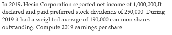 In 2019, Hesin Corporation reported net income of 1,000,000,It
declared and paid preferred stock dividends of 250,000. During
2019 it had a weighted average of 190,000 common shares
outstanding. Compute 2019 earnings per share
