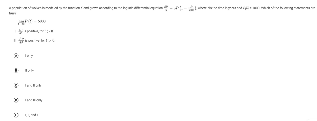 A population of wolves is modeled by the function Pand grows according to the logistic differential equation
dt
dP
= 5P (1 – -P), where tis the time in years and P(0) = 1000. Which of the following statements are
5000
true?
I. lim P (t) = 5000
t00
II. is positive, for t > 0.
dP
d²P
is positive, for t > 0.
II.
dt2
(A
I only
(B
Il only
I and Il only
(D
I and III only
I, II, and III
