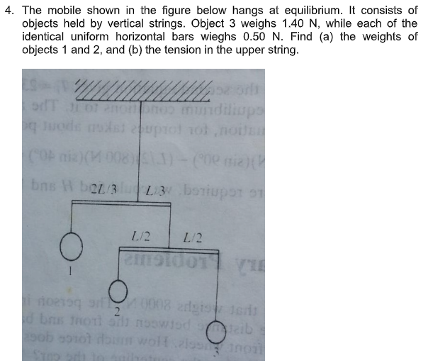 4. The mobile shown in the figure below hangs at equilibrium. It consists of
objects held by vertical strings. Object 3 weighs 1.40 N, while each of the
identical uniform horizontal bars wieghs 0.50 N. Find (a) the weights of
objects 1 and 2, and (b) the tension in the upper string.
ononoo mi
nddliops
q uode dsi upiol 1ol no
COF nia)(M
bns H boz/3
L3 boriupor
L/2
L/2
noe1og 0008 adgis 1eris
2
d bns Inol noowiod eib
pob so1ot dbum woltalosano
