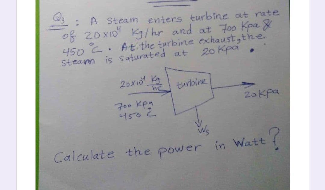 Q3
: A Steam enters turbine at rate
of 20xXI0 Kg/ hr and at F00 Kpa 8
450 C. At the turbine exhaust,the
Steam is saturated at
20 Kpa .
20x1 Kg
hc
turbine
20 Kpa
700 Kpa
450 C
Calculate the power in Watt

