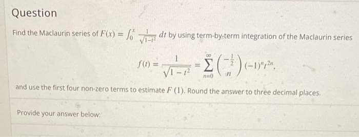 Question
Find the Maclaurin series of F(x) = fodt by using term-by-term integration of the Maclaurin series
f(0) = √²-R² = (-²) (-1)²,²20,
n=0
and use the first four non-zero terms to estimate F (1). Round the answer to three decimal places.
Provide your answer below: