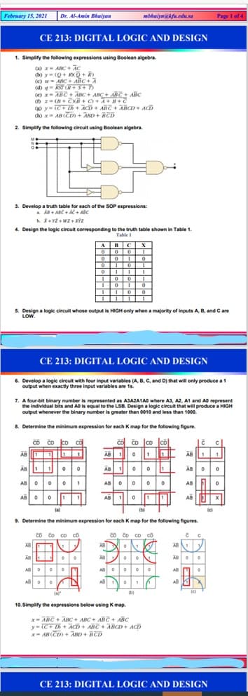 February 15, 202I
Dr. Al-Amin hwiyan
mbhwiywa kfu.edu. sa
Page I of 4
CE 213: DIGITAL LOGIC AND DESIGN
1. Simplify the following expressions using Boolean algebra
(a) x- ABC + AC
(b) y= (Q+ KXQ+R)
(C) - ABc+ AliC + A
(d) g k OR+S+D
(e) x- ABC + AnC + ABC+ ARC + AHC
() y- tC+ + ACD + ABC + ABCD+ ACD
(h) x AB (CD) + AND + BCD
2. Simplify the following circuit using Boolean algebra.
3. Develop a truth table for each of the SOP expressions:
a A ABC + AC + ABC
4. Design the logic circuit corresponding to the truth table shown in Table 1
Table I
ABI CX
0
5. Design a logic circuit whose output is HIGH only when a majority of inputs A, B, and C are
LOW.
CE 213: DIGITAL LOGIC AND DESIGN
6. Develop a logic circuit with four input variables (A B. C, and D) that willl only produce a1
output when exactly three input variables are 1s.
7. A four-bit binary number is represented as AJAZA1A0 where A3, A2, A1 and AO represent
the individual bits and AO is equal to the LSB. Design a logic circuit that will produce a HIGH
output whenever the binary number is greater than 0010 and less than 1000.
8. Determine the minimum expression for each K map for the following figure.
čo čo co că
čo čo |co Jcol
AB IO
ÄB 0
AB O00 0
AB
AB
la
(bi
9. Determine the minimum expression for each K map for the following figures.
Co čo co co
AB
Co Co co co
AB
ele
ABO
AB
A
AB
(b)
10. Simplify the expressions below using Kmap
x- ABC + ABC + ABC + ABT + AĒC
y- (C+ D + ACD+ ANC + ABCD + ACD
x- AB CD) + AnD + BED
CE 213: DIGITAL LOGIC AND DESIGN
