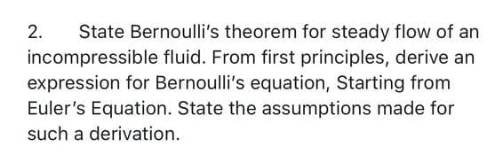 State Bernoulli's theorem for steady flow of an
incompressible fluid. From first principles, derive an
expression for Bernoulli's equation, Starting from
Euler's Equation. State the assumptions made for
such a derivation.
2.