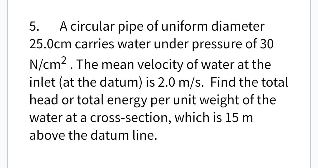 5. A circular pipe of uniform diameter
25.0cm carries water under pressure of 30
N/cm². The mean velocity of water at the
inlet (at the datum) is 2.0 m/s. Find the total
head or total energy per unit weight of the
water at a cross-section, which is 15 m
above the datum line.