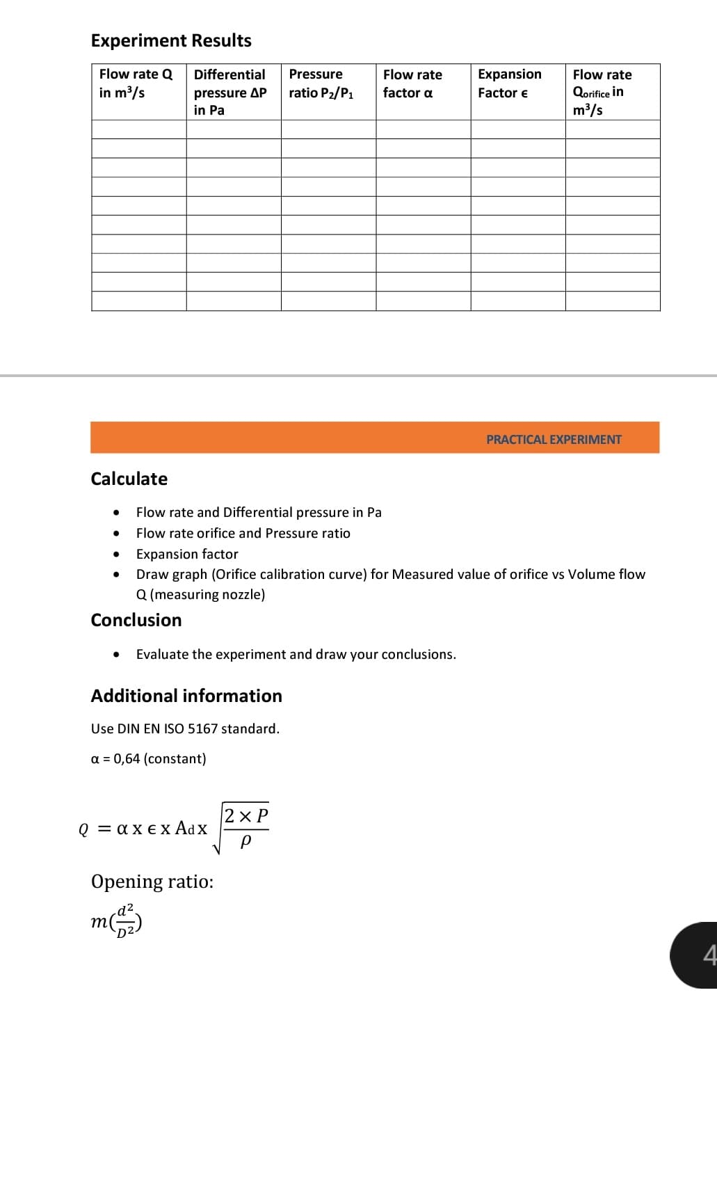Experiment Results
Flow rate Q Differential
in m³/s
Calculate
●
●
pressure AP
in Pa
●
Flow rate and Differential pressure in Pa
Flow rate orifice and Pressure ratio
Expansion factor
Additional information
Use DIN EN ISO 5167 standard.
a = 0,64 (constant)
Pressure
ratio P₂/P1
Evaluate the experiment and draw your conclusions.
Q = axex Adx
Draw graph (Orifice calibration curve) for Measured value of orifice vs Volume flow
Q (measuring nozzle)
Conclusion
Opening ratio:
m(1)
Flow rate
factor a
2xP
P
Expansion
Factor €
Flow rate
Qorifice in
m³/s
PRACTICAL EXPERIMENT
4