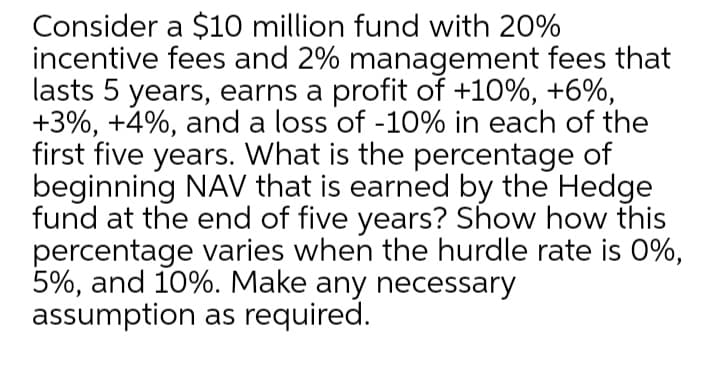 Consider a $10 million fund with 20%
incentive fees and 2% management fees that
lasts 5 years, earns a profit of +10%, +6%,
+3%, +4%, and a loss of -10% in each of the
first five years. What is the percentage of
beginning NAV that is earned by the Hedge
fund at the end of five years? Show how this
percentage varies when the hurdle rate is 0%,
5%, and 10%. Make any necessary
assumption as required.
