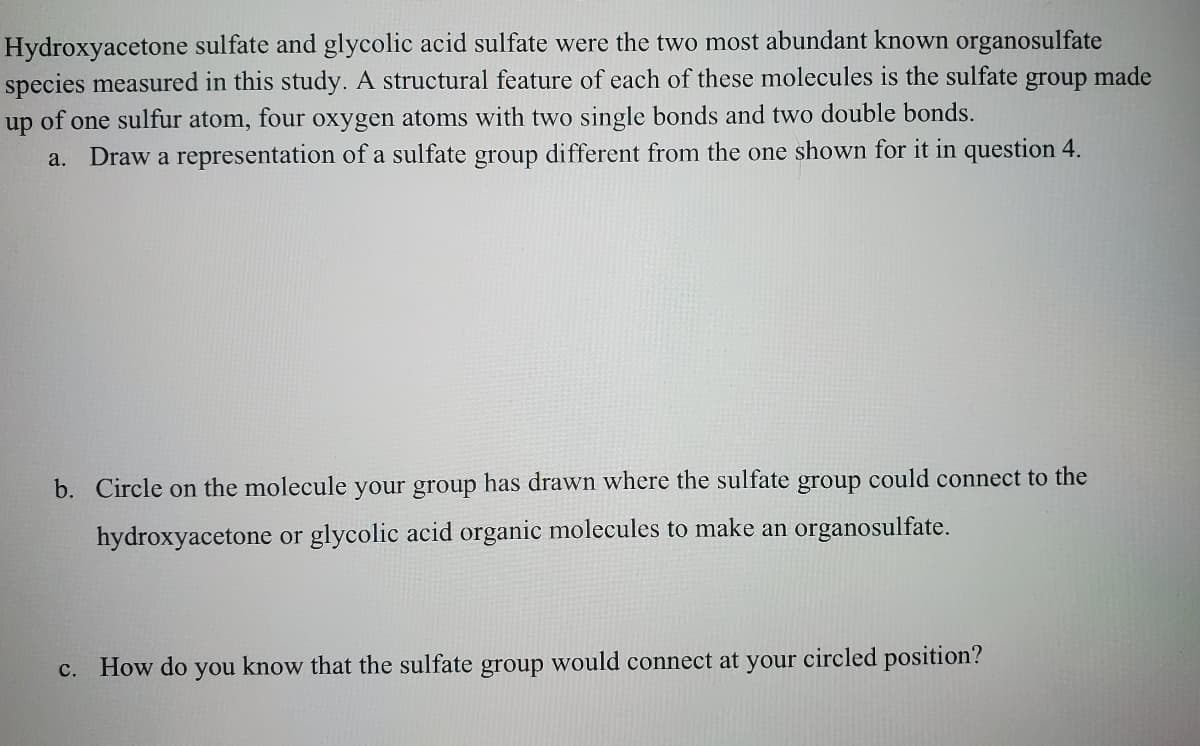 Hydroxyacetone sulfate and glycolic acid sulfate were the two most abundant known organosulfate
species measured in this study. A structural feature of each of these molecules is the sulfate group made
of one sulfur atom, four oxygen atoms with two single bonds and two double bonds.
Draw a representation of a sulfate group different from the one shown for it in question 4.
up
a.
b. Circle on the molecule your group has drawn where the sulfate group could connect to the
hydroxyacetone or glycolic acid organic molecules to make an organosulfate.
с.
How do you know that the sulfate group would connect at your circled position?
