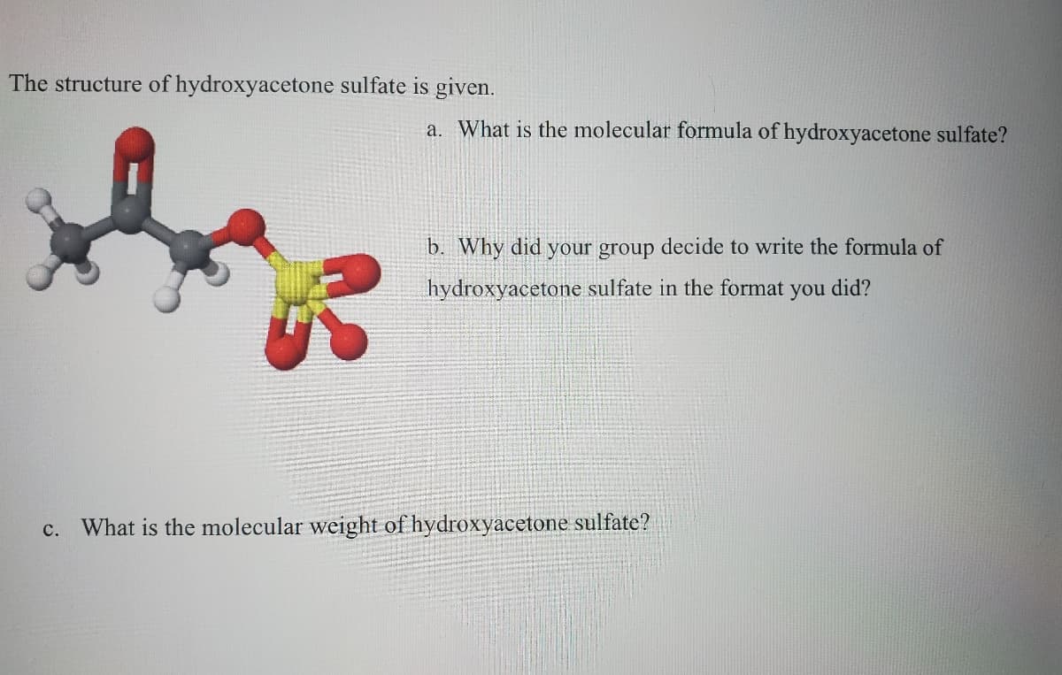 The structure of hydroxyacetone sulfate is given.
a. What is the molecular formula of hydroxyacetone sulfate?
b. Why did your group decide to write the formula of
hydroxyacetone sulfate in the format you did?
What is the molecular weight of hydroxyacetone sulfate?
с.
