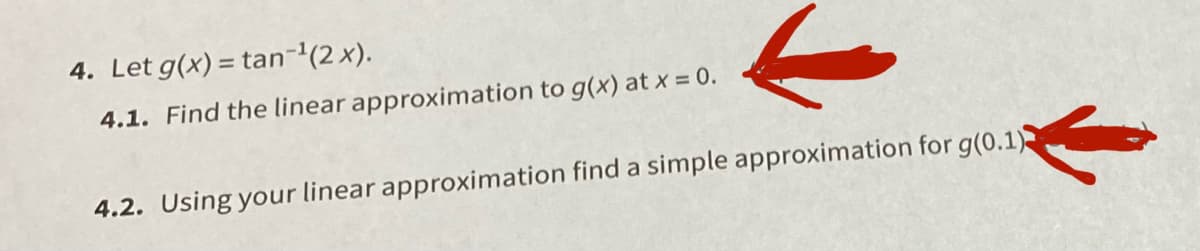 4. Let g(x) = tan-'(2x).
4.1. Find the linear approximation to g(x) at x = 0.
4.2. Using your linear approximation find a simple approximation for g(0.1)
