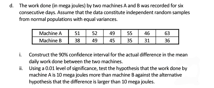 d. The work done (in mega joules) by two machines A and B was recorded for six
consecutive days. Assume that the data constitute independent random samples
from normal populations with equal variances.
Machine A
51
52
49
55
46
63
Machine B
38
49
45
35
31
36
i.
Construct the 90% confidence interval for the actual difference in the mean
daily work done between the two machines.
ii. Using a 0.01 level of significance, test the hypothesis that the work done by
machine A is 10 mega joules more than machine B against the alternative
hypothesis that the difference is larger than 10 mega joules.