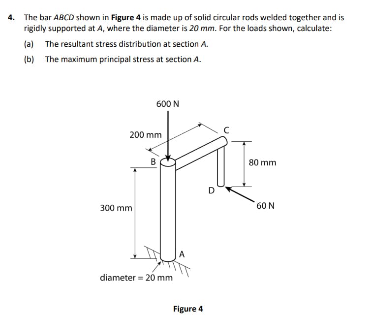 4. The bar ABCD shown in Figure 4 is made up of solid circular rods welded together and is
rigidly supported at A, where the diameter is 20 mm. For the loads shown, calculate:
(a) The resultant stress distribution at section A.
(b) The maximum principal stress at section A.
600 N
200 mm
80 mm
D
300 mm
60 N
A
diameter = 20 mm
Figure 4
