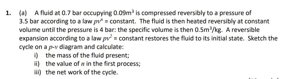 A fluid at 0.7 bar occupying 0.09m³ is compressed reversibly to a pressure of
(a)
3.5 bar according to a law pv" = constant. The fluid is then heated reversibly at constant
volume until the pressure is 4 bar: the specific volume is then 0.5m³/kg. A reversible
expansion according to a law pv = constant restores the fluid to its initial state. Sketch the
cycle on a p-v diagram and calculate:
i) the mass of the fluid present;
ii) the value of n in the first process;
1.
iii) the net work of the cycle.
