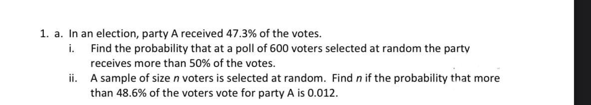 1. a. In an election, party A received 47.3% of the votes.
i. Find the probability that at a poll of 600 voters selected at random the party
receives more than 50% of the votes.
ii. A sample of size n voters is selected at random. Find n if the probability that more
than 48.6% of the voters vote for party A is 0.012.