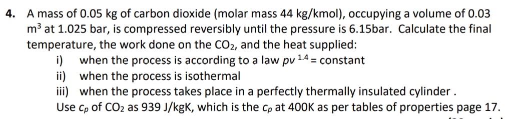 4. A mass of 0.05 kg of carbon dioxide (molar mass 44 kg/kmol), occupying a volume of 0.03
m³ at 1.025 bar, is compressed reversibly until the pressure is 6.15bar. Calculate the final
temperature, the work done on the CO2, and the heat supplied:
i)
1.4
= constant
when the process is according to a law pv
ii) when the process is isothermal
iii) when the process takes place in a perfectly thermally insulated cylinder.
Use Cp of CO2 as 939 J/kgK, which is the cp at 400K as per tables of properties page 17.
