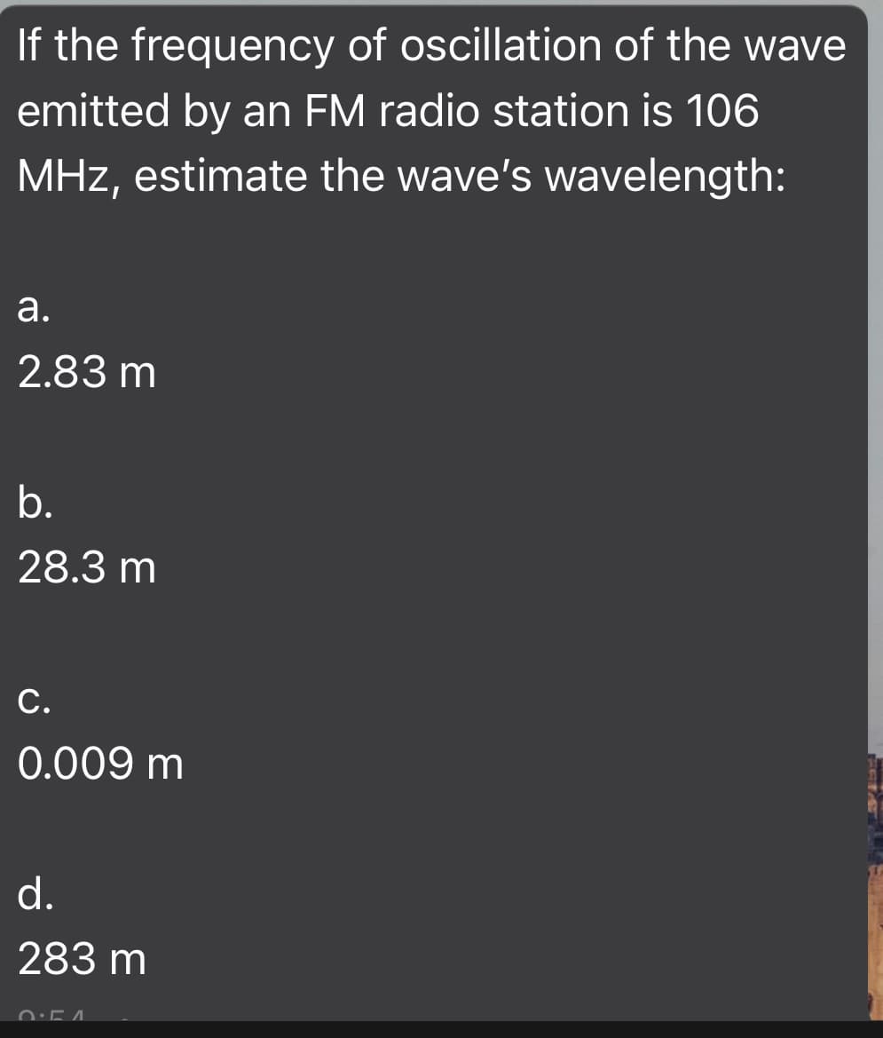 If the frequency of oscillation of the wave
emitted by an FM radio station is 106
MHz, estimate the wave's wavelength:
а.
2.83 m
b.
28.3 m
С.
0.009 m
d.
283 m
0:54
