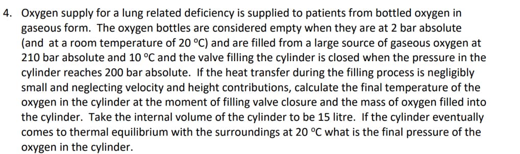 4. Oxygen supply for a lung related deficiency is supplied to patients from bottled oxygen in
gaseous form. The oxygen bottles are considered empty when they are at 2 bar absolute
(and at a room temperature of 20 °C) and are filled from a large source of gaseous oxygen at
210 bar absolute and 10 °C and the valve filling the cylinder is closed when the pressure in the
cylinder reaches 200 bar absolute. If the heat transfer during the filling process is negligibly
small and neglecting velocity and height contributions, calculate the final temperature of the
oxygen in the cylinder at the moment of filling valve closure and the mass of oxygen filled into
the cylinder. Take the internal volume of the cylinder to be 15 litre. If the cylinder eventually
comes to thermal equilibrium with the surroundings at 20 °C what is the final pressure of the
oxygen in the cylinder.
