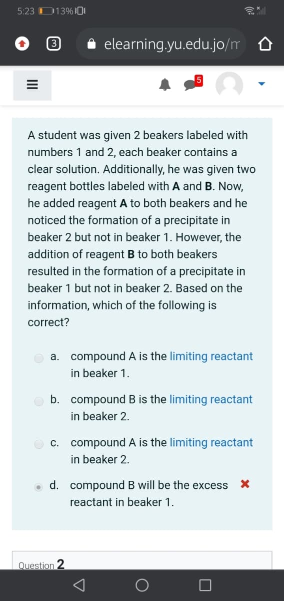5:23 O13%DE
elearning.yu.edu.jo/m O
A student was given 2 beakers labeled with
numbers 1 and 2, each beaker contains a
clear solution. Additionally, he was given two
reagent bottles labeled with A and B. Now,
he added reagent A to both beakers and he
noticed the formation of a precipitate in
beaker 2 but not in beaker 1. However, the
addition of reagent B to both beakers
resulted in the formation of a precipitate in
beaker 1 but not in beaker 2. Based on the
information, which of the following is
correct?
a. compound A is the limiting reactant
in beaker 1.
b. compound B is the limiting reactant
in beaker 2.
c. compound A is the limiting reactant
in beaker 2.
d. compound B will be the excess
reactant in beaker 1.
Question 2
