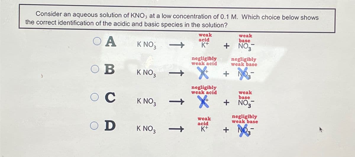 Consider an aqueous solution of KNO3 at a low concentration of 0.1 M. Which choice below shows
the correct identification of the acidic and basic species in the solution?
O A
weak
acid
K NO₁₂
K+
weak
base
+ NO
-
negligibly
weak acid
3
negligibly
weak base
OB
K NO3
+ NO3-
negligibly
weak acid
O C
K NO3
->
O D
weak
acid
weak
base
+ NO
negligibly
weak base
K NO 3
->
K+
+