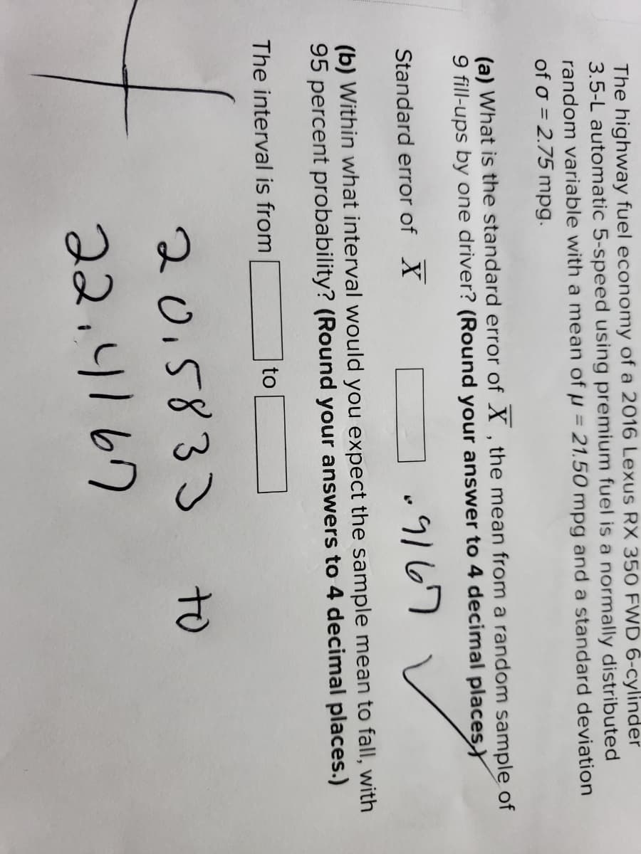 The highway fuel economy of a 2016 Lexus RX 350 FWD 6-cylinder
3.5-L automatic 5-speed using premium fuel is a normally distributed
random variable with a mean of µ = 21.50 mpg and a standard deviation
of o = 2.75 mpg.
(a) What is the standard error of X , the mean from a random sample of
9 fill-ups by one driver? (Round your answer to 4 decimal placesY
.9167
Standard error of X
(b) Within what interval would you expect the sample mean to fall, with
95 percent probability? (Round your answers to 4 decimal places.)
The interval is from
to
2015833
to
22.4167
