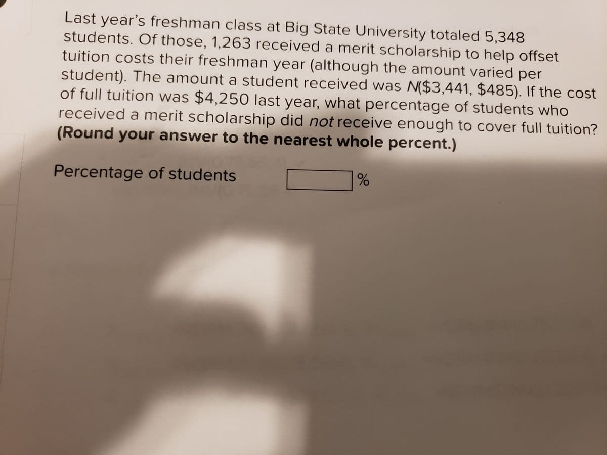 Last year's freshman class at Big State University totaled 5,348
students. Of those, 1,263 received a merit scholarship to help offset
tuition costs their freshman year (although the amount varied per
student). The amount a student received was N($3,441, $485). If the cost
of full tuition was $4,250 last year, what percentage of students who
received a merit scholarship did not receive enough to cover full tuition?
(Round your answer to the nearest whole percent.)
Percentage of students
