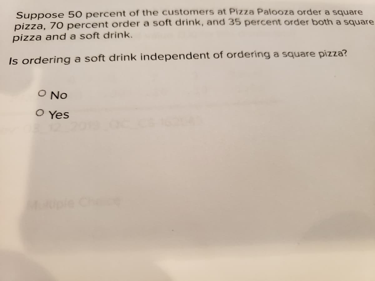 Suppose 50 percent of the customers at Pizza Palooza order a square
pizza, 70 percent order a soft drink, and 35 percent order both a square
pizza and a soft drink.
Is ordering a soft drink independent of ordering a square pizza?
O No
O Yes
Mople Chece

