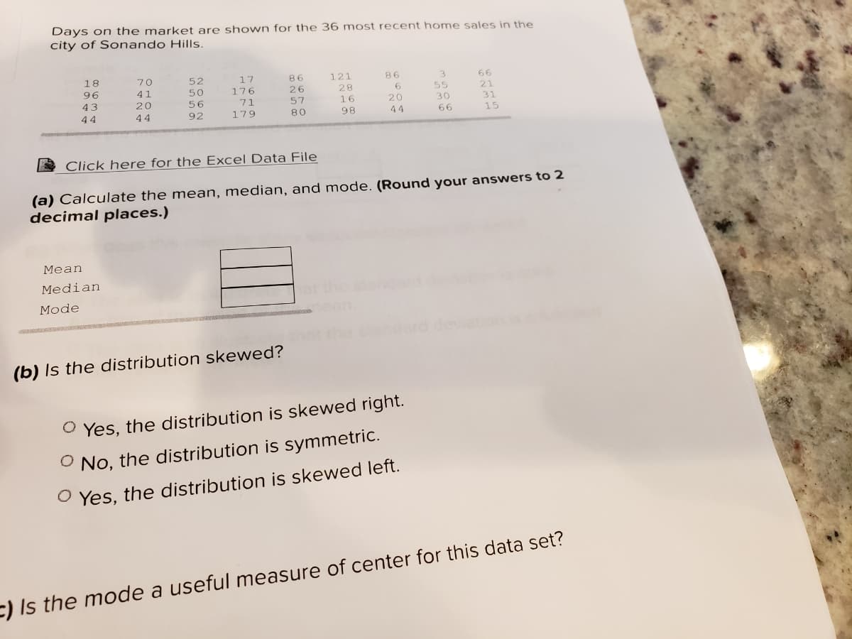 Days on the market are shown for the 36 most recent home sales in the
city of Sonando Hills.
18
70
52
17
86
121
86
3.
66
96
41
50
176
26
28
55
21
43
20
56
71
57
16
20
30
31
44
44
92
179
80
98
44
66
15
Click here for the Excel Data File
(a) Calculate the mean, median, and mode. (Round your answers to 2
decimal places.)
Мean
Median
Мode
ovletion
(b) Is the distribution skewed?
O Yes, the distribution is skewed right.
O No, the distribution is symmetric.
O Yes, the distribution is skewed left.
E) Is the mode a useful measure of center for this data set?
