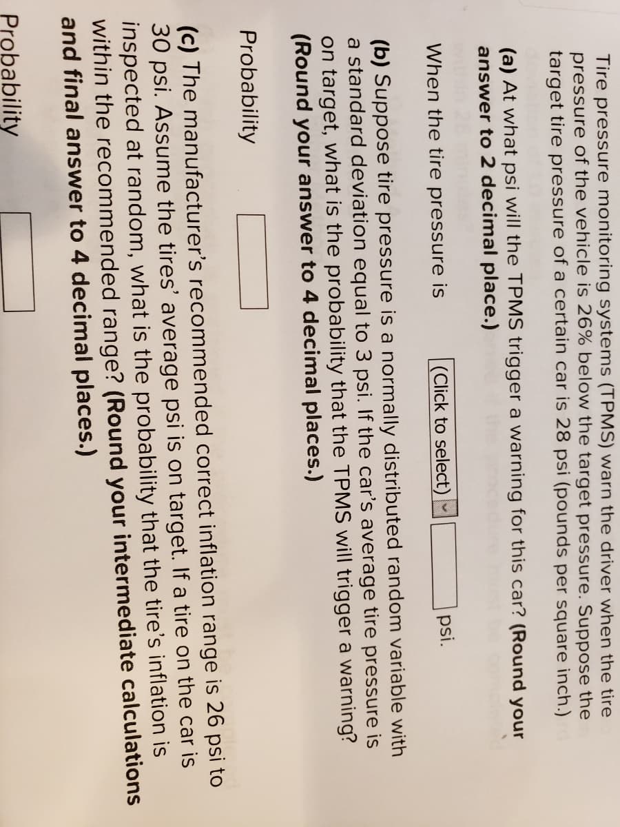 Tire pressure monitoring systems (TPMS) warn the driver when the tire
pressure of the vehicle is 26% below the target pressure. Suppose the
target tire pressure of a certain car is 28 psi (pounds per square inch.)
(a) At what psi will the TPMS trigger a warning for this car? (Round your
answer to 2 decimal place.)
When the tire pressure is
|(Click to select)
psi.
(b) Suppose tire pressure is a normally distributed random variable with
a standard deviation equal to 3 psi. If the car's average tire pressure is
on target, what is the probability that the TPMS will trigger a warning?
(Round your answer to 4 decimal places.)
Probability
(c) The manufacturer's recommended correct inflation range is 26 psi to
30 psi. Assume the tires' average psi is on target. If a tire on the car is
inspected at random, what is the probability that the tire's inflation is
within the recommended range? (Round your intermediate calculations
and final answer to 4 decimal places.)
Probability
