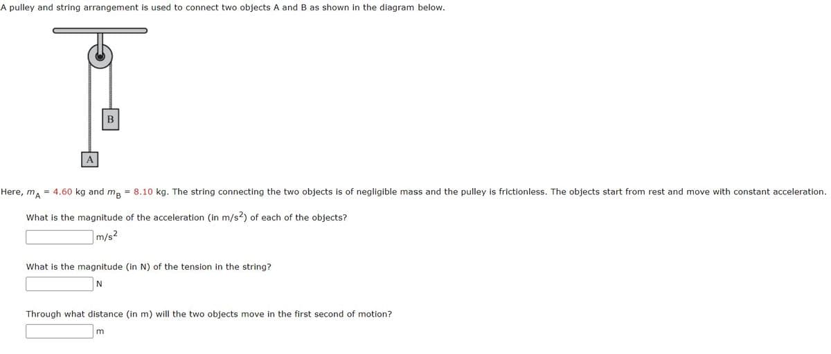 A pulley and string arrangement is used to connect two objects A and B as shown in the diagram below.
A
B
Here, mA = 4.60 kg and mB = 8.10 kg. The string connecting the two objects is of negligible mass and the pulley is frictionless. The objects start from rest and move with constant acceleration.
What is the magnitude of the acceleration (in m/s2) of each of the objects?
m/s²
What is the magnitude (in N) of the tension in the string?
N
Through what distance (in m) will the two objects move in the first second of motion?
m
