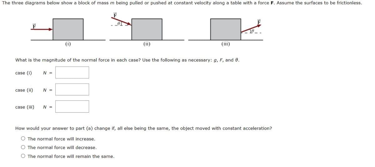 The three diagrams below show a block of mass m being pulled or pushed at constant velocity along a table with a force F. Assume the surfaces to be frictionless.
F
0
case (i)
What is the magnitude of the normal force in each case? Use the following as necessary: g, F, and 0.
case (ii)
case (iii)
N =
N =
(i)
N =
(ii)
10.
How would your answer to part (a) change if, all else being the same, the object moved with constant acceleration?
O The normal force will increase.
O The normal force will decrease.
O The normal force will remain the same.