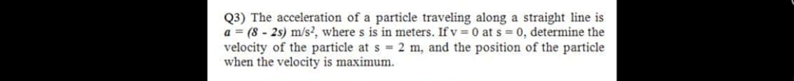 Q3) The acceleration of a particle traveling along a straight line is
a = (8 - 2s) m/s?, where s is in meters. If v =0 at s 0, determine the
velocity of the particle at s 2 m, and the position of the particle
when the velocity is maximum.
