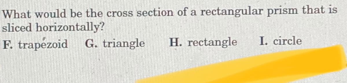 What would be the cross section of a rectangular prism that is
sliced horizontally?
F. trapezoid
G. triangle
H. rectangle
I. circle
