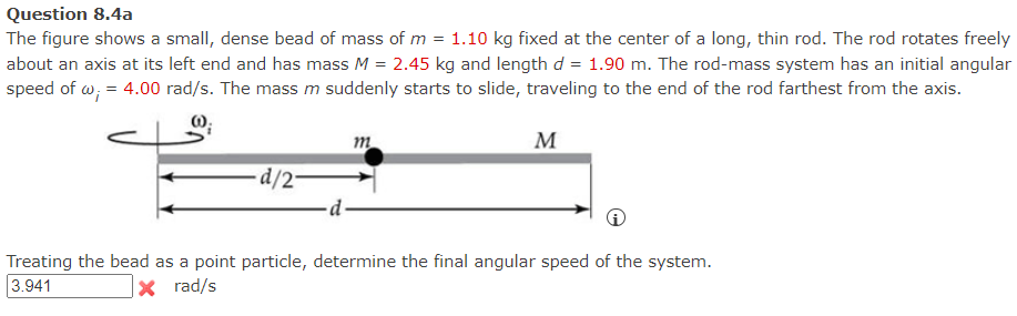 Question 8.4a
=
The figure shows a small, dense bead of mass of m 1.10 kg fixed at the center of a long, thin rod. The rod rotates freely
about an axis at its left end and has mass M = 2.45 kg and length d = 1.90 m. The rod-mass system has an initial angular
speed of w; = 4.00 rad/s. The mass m suddenly starts to slide, traveling to the end of the rod farthest from the axis.
m
M
d/2-
Treating the bead as a point particle, determine the final angular speed of the system.
3.941
X rad/s