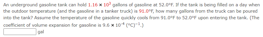 An underground gasoline tank can hold 1.16 × 10³ gallons of gasoline at 52.0°F. If the tank is being filled on a day when
the outdoor temperature (and the gasoline in a tanker truck) is 91.0°F, how many gallons from the truck can be poured
into the tank? Assume the temperature of the gasoline quickly cools from 91.0°F to 52.0°F upon entering the tank. (The
coefficient of volume expansion for gasoline is 9.6 x 10-4 (°C)-¹.)
gal