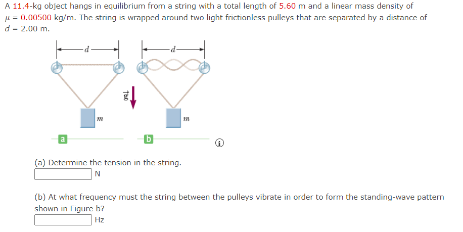 A 11.4-kg object hangs in equilibrium from a string with a total length of 5.60 m and a linear mass density of
μ = 0.00500 kg/m. The string is wrapped around two light frictionless pulleys that are separated by a distance of
d = 2.00 m.
a
m
TOO
b
(a) Determine the tension in the string.
N
m
i
(b) At what frequency must the string between the pulleys vibrate in order to form the standing-wave pattern
shown in Figure b?
Hz