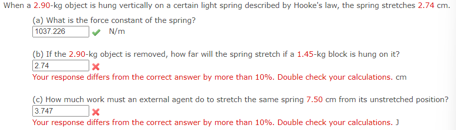 When a 2.90-kg object is hung vertically on a certain light spring described by Hooke's law, the spring stretches 2.74 cm.
(a) What is the force constant of the spring?
1037.226
N/m
(b) If the 2.90-kg object is removed, how far will the spring stretch if a 1.45-kg block is hung on it?
2.74
x
Your response differs from the correct answer by more than 10%. Double check your calculations. cm
(c) How much work must an external agent do to stretch the same spring 7.50 cm from its unstretched position?
3.747
Your response differs from the correct answer by more than 10%. Double check your calculations. J