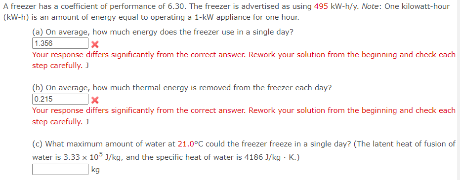 A freezer has a coefficient of performance of 6.30. The freezer is advertised as using 495 kW-h/y. Note: One kilowatt-hour
(kW-h) is an amount of energy equal to operating a 1-kW appliance for one hour.
(a) On average, how much energy does the freezer use in a single day?
1.356
Your response differs significantly from the correct answer. Rework your solution from the beginning and check each
step carefully. J
(b) On average, how much thermal energy is removed from the freezer each day?
0.215
Your response differs significantly from the correct answer. Rework your solution from the beginning and check each
step carefully. J
(c) What maximum amount of water at 21.0°C could the freezer freeze in a single day? (The latent heat of fusion of
water is 3.33 x 105 J/kg, and the specific heat of water is 4186 J/kg . K.)
kg