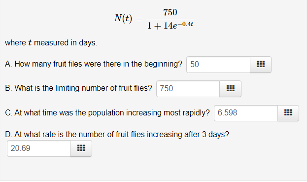 N(t)
=
750
1+14e-0.4t
where t measured in days.
A. How many fruit files were there in the beginning? 50
B. What is the limiting number of fruit flies? 750
C. At what time was the population increasing most rapidly? 6.598
D. At what rate is the number of fruit flies increasing after 3 days?
20.69